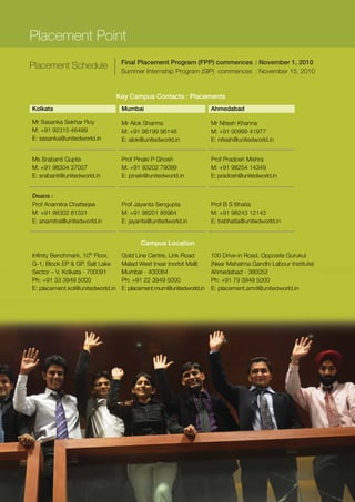 Placement Point
                                   Final Placement Program (FPP) commences : November 1, 2010
Placement Schedule
                                   Summer Internship Program (SIP) commences : November 15, 2010


                                  Key Campus Contacts : Placements
Kolkata                            Mumbai                            Ahmedabad

Mr Sasanka Sekhar Roy              Mr Alok Sharma                    Mr Nitesh Khanna
M: +91 92315 46499                 M: +91 98199 96148                M: +91 90999 41977
E: sasanka@unitedworld.in          E: alok@unitedworld.in            E: nitesh@unitedworld.in


Ms Srabanti Gupta                  Prof Pinaki P Ghosh               Prof Pradosh Mishra
M: +91 98304 37057                 M: +91 93202 79099                M: +91 98254 14349
E: srabanti@unitedworld.in         E: pinaki@unitedworld.in          E: pradosh@unitedworld.in


Deans :
Prof Anamitra Chatterjee           Prof Jayanta Sengupta             Prof B S Bhatia
M: +91 98302 81331                 M: +91 98201 85964                M: +91 98243 12143
E: anamitra@unitedworld.in         E: jayanta@unitedworld.in         E: bsbhatia@unitedworld.in


                                          Campus Location
Infinity Benchmark, 10th Floor,    Gold Line Centre, Link Road       100 Drive-in Road, Opposite Gurukul
G-1, Block EP & GP, Salt Lake      Malad West (near Inorbit Mall)    (Near Mahatma Gandhi Labour Institute)
Sector – V, Kolkata - 700091       Mumbai - 400064                   Ahmedabad - 380052
Ph: +91 33 3949 5000               Ph: +91 22 3949 5000              Ph: +91 79 3949 5000
E: placement.kol@unitedworld.in    E: placement.mum@unitedworld.in   E: placement.amd@unitedworld.in
 