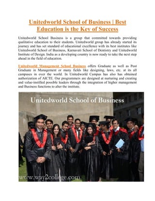Unitedworld School of Business | Best
Education is the Key of Success
Unitedworld School Business is a group that committed towards providing
qualitative education to their students. Unitedworld group has already started its
journey and has set standard of educational excellence with its best institutes like
Unitedworld School of Business, Karnavati School of Dentistry and Unitedworld
Institute of Design. India as a developing country is now ready to take the next step
ahead in the field of education.
Unitedworld Management School Business offers Graduate as well as Post
Graduate in Management or many fields like designing, laws, etc. at its all
campuses in over the world. In Unitedworld Campus has also has obtained
authorization of AICTE. Our programmers are designed at nurturing and creating
and value-instilled possible leaders through the integration of higher management
and Business functions to alter the institute.
 