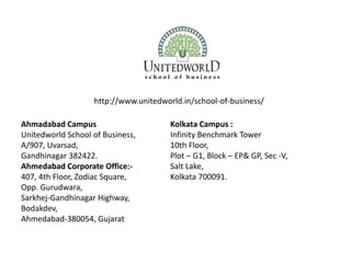 http://www.unitedworld.in/school-of-business/
Ahmadabad Campus
Unitedworld School of Business,
A/907, Uvarsad,
Gandhinagar 382422.
Ahmedabad Corporate Office:-
407, 4th Floor, Zodiac Square,
Opp. Gurudwara,
Sarkhej-Gandhinagar Highway,
Bodakdev,
Ahmedabad-380054, Gujarat
Kolkata Campus :
Infinity Benchmark Tower
10th Floor,
Plot – G1, Block – EP& GP, Sec -V,
Salt Lake,
Kolkata 700091.
 