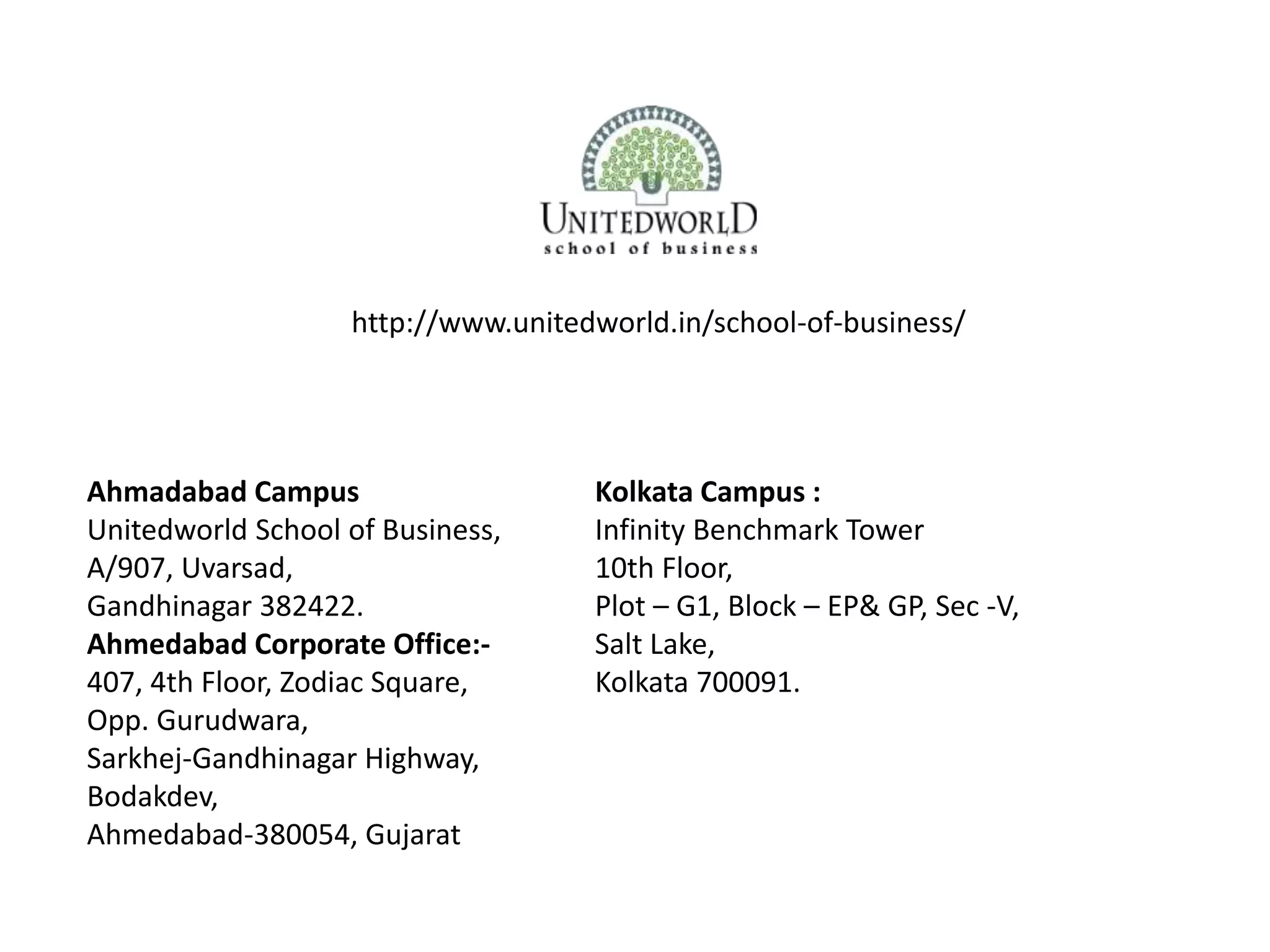 Ahmadabad Campus
Unitedworld School of Business,
A/907, Uvarsad,
Gandhinagar 382422.
Ahmedabad Corporate Office:-
407, 4th Floor, Zodiac Square,
Opp. Gurudwara,
Sarkhej-Gandhinagar Highway,
Bodakdev,
Ahmedabad-380054, Gujarat
Kolkata Campus :
Infinity Benchmark Tower
10th Floor,
Plot – G1, Block – EP& GP, Sec -V,
Salt Lake,
Kolkata 700091.
http://www.unitedworld.in/school-of-business/