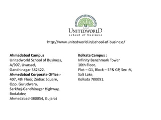 Ahmadabad Campus
Unitedworld School of Business,
A/907, Uvarsad,
Gandhinagar 382422.
Ahmedabad Corporate Office:-
407, 4th Floor, Zodiac Square,
Opp. Gurudwara,
Sarkhej-Gandhinagar Highway,
Bodakdev,
Ahmedabad-380054, Gujarat
Kolkata Campus :
Infinity Benchmark Tower
10th Floor,
Plot – G1, Block – EP& GP, Sec -V,
Salt Lake,
Kolkata 700091.
http://www.unitedworld.in/school-of-business/
 