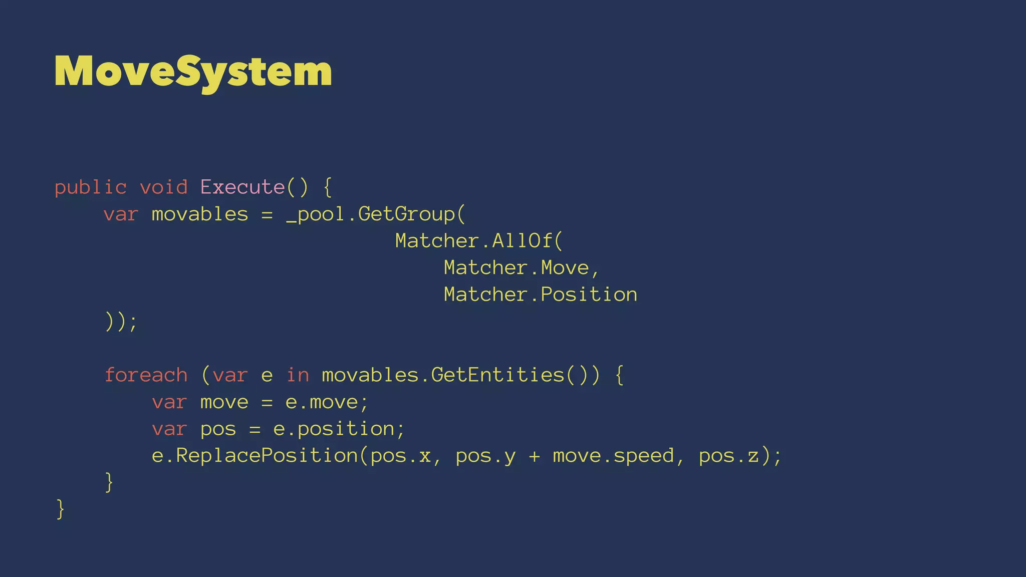 MoveSystem
public void Execute() {
var movables = _pool.GetGroup(
Matcher.AllOf(
Matcher.Move,
Matcher.Position
));
foreach (var e in movables.GetEntities()) {
var move = e.move;
var pos = e.position;
e.ReplacePosition(pos.x, pos.y + move.speed, pos.z);
}
}
 