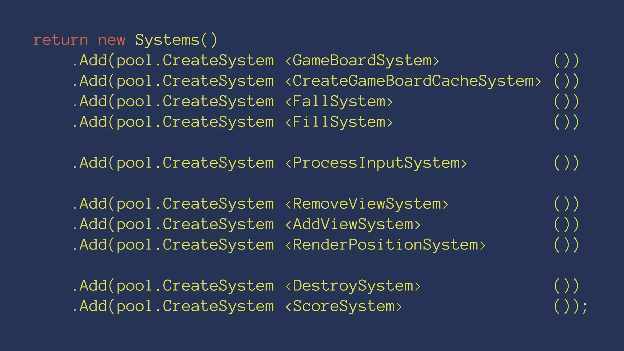 return new Systems()
.Add(pool.CreateSystem <GameBoardSystem> ())
.Add(pool.CreateSystem <CreateGameBoardCacheSystem> ())
.Add(pool.CreateSystem <FallSystem> ())
.Add(pool.CreateSystem <FillSystem> ())
.Add(pool.CreateSystem <ProcessInputSystem> ())
.Add(pool.CreateSystem <RemoveViewSystem> ())
.Add(pool.CreateSystem <AddViewSystem> ())
.Add(pool.CreateSystem <RenderPositionSystem> ())
.Add(pool.CreateSystem <DestroySystem> ())
.Add(pool.CreateSystem <ScoreSystem> ());
 