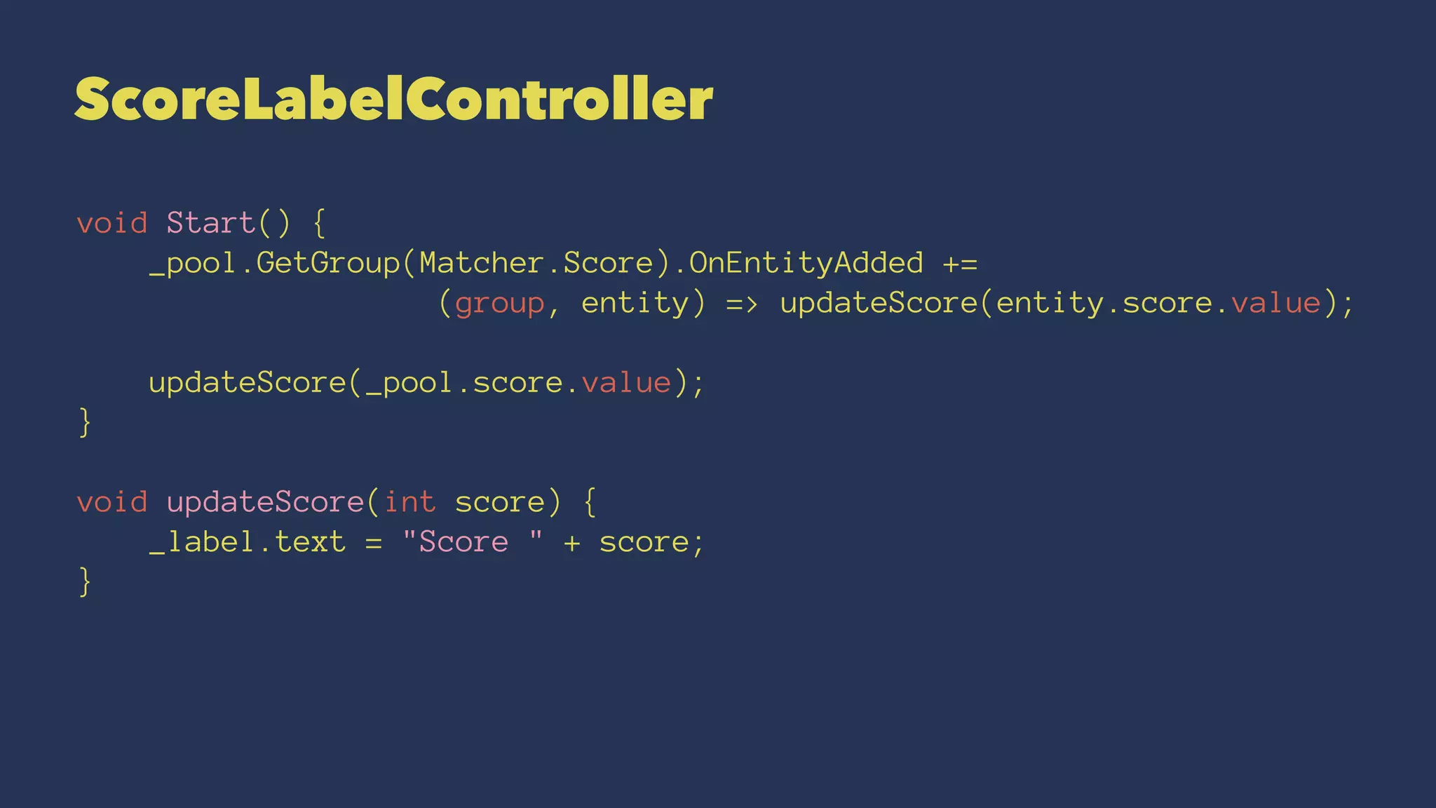 ScoreLabelController
void Start() {
_pool.GetGroup(Matcher.Score).OnEntityAdded +=
(group, entity) => updateScore(entity.score.value);
updateScore(_pool.score.value);
}
void updateScore(int score) {
_label.text = "Score " + score;
}
 