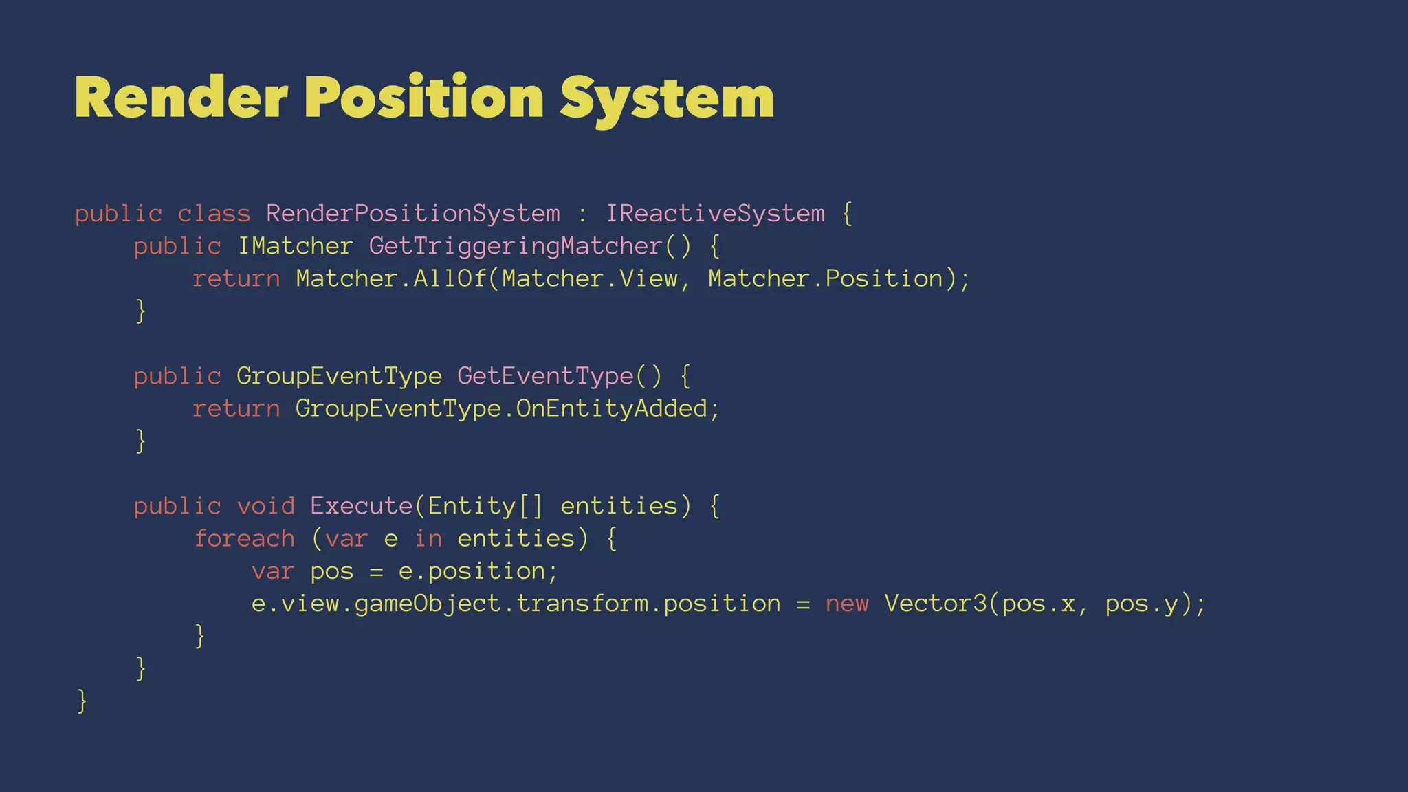 Render Position System
public class RenderPositionSystem : IReactiveSystem {
public IMatcher GetTriggeringMatcher() {
return Matcher.AllOf(Matcher.View, Matcher.Position);
}
public GroupEventType GetEventType() {
return GroupEventType.OnEntityAdded;
}
public void Execute(Entity[] entities) {
foreach (var e in entities) {
var pos = e.position;
e.view.gameObject.transform.position = new Vector3(pos.x, pos.y);
}
}
}
 