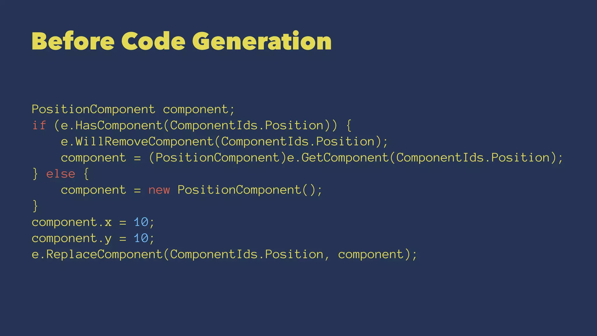 Before Code Generation
PositionComponent component;
if (e.HasComponent(ComponentIds.Position)) {
e.WillRemoveComponent(ComponentIds.Position);
component = (PositionComponent)e.GetComponent(ComponentIds.Position);
} else {
component = new PositionComponent();
}
component.x = 10;
component.y = 10;
e.ReplaceComponent(ComponentIds.Position, component);
 