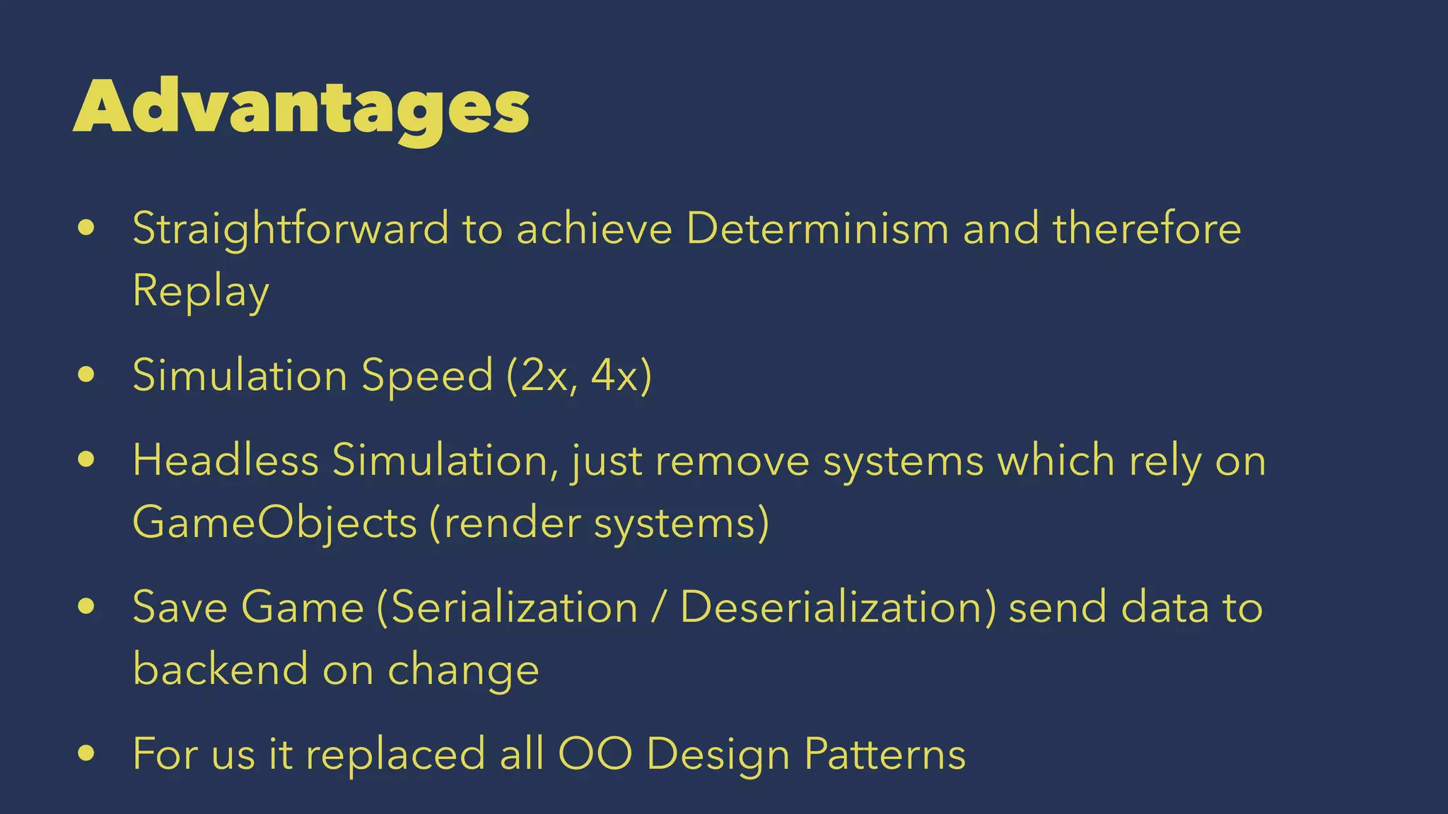 Advantages
• Straightforward to achieve Determinism and therefore
Replay
• Simulation Speed (2x, 4x)
• Headless Simulation, just remove systems which rely on
GameObjects (render systems)
• Save Game (Serialization / Deserialization) send data to
backend on change
• For us it replaced all OO Design Patterns
 