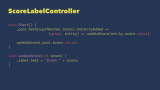 ScoreLabelController
void Start() {
_pool.GetGroup(Matcher.Score).OnEntityAdded +=
(group, entity) => updateScore(entity.score.value);
updateScore(_pool.score.value);
}
void updateScore(int score) {
_label.text = "Score " + score;
}
 