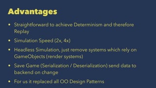 Advantages
• Straightforward to achieve Determinism and therefore
Replay
• Simulation Speed (2x, 4x)
• Headless Simulation, just remove systems which rely on
GameObjects (render systems)
• Save Game (Serialization / Deserialization) send data to
backend on change
• For us it replaced all OO Design Patterns
 