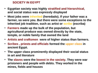 SOCIETY IN EGYPT
●
Egyptian society was highly stratified and hierarchical,
and social status was expressly displayed
●
Most jobs were inherited (heredado). If your father was a
farmer, so were you. But there were some exceptions to the
inherited job tradition, such as artist or scribe (escriba)
●
Farmers made up the bulk of the population, but
agricultural produce was owned directly by the state,
temple, or noble family that owned the land
●
Artists and craftsmen were of higher status than farmers.
●
Scribes , priests and officials formed the upper class in
ancient Egypt.
●
The upper class prominently displayed their social status
in art and literature
●
The slaves were the lowest in the society. They were war
prisioners and people with debts. They worked in the
mines, fields and houses
 