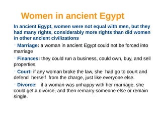Women in ancient Egypt
In ancient Egypt, women were not equal with men, but they
had many rights, considerably more rights than did women
in other ancient civilizations
 Marriage: a woman in ancient Egypt could not be forced into
marriage
 Finances: they could run a business, could own, buy, and sell
properties
 Court: if any woman broke the law, she had go to court and
defend herself from the charge, just like everyone else.
 Divorce: if a woman was unhappy with her marriage, she
could get a divorce, and then remarry someone else or remain
single.
 