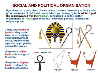 SOCIAL AND POLITICAL ORGANISATION
Egyptians had a very hierarchical society. It means there were various social
groups in terms of walth and power, which you belong by birth. At the top of
the social pyramid was the Pharaoh, considered to be the earthly
incarnations of Horus, god of the sky. They held political, military and
religious power.
- They were political
leaders: they made
laws, acted as judge,
inspected hydraulic
works, organisedthe
agricultural properties,
control the taxes...
-They were militar
leaders: in charge of
the army.
-They were religious
leader: ordered the
building of temples.
Ankh: Key of life
 