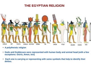 THE EGYPTIAN RELIGION
● A polytheistic religion
● Gods and Goddesses were represented with human body and animal head (with a few
exceptions: Osiris, Amon, Isis)
● Each one is carrying or representing with some symbols that help to identify their
deities.
 