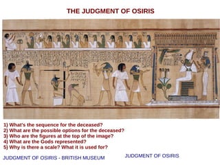 THE JUDGMENT OF OSIRIS
JUDGMENT OF OSIRIS
1) What's the sequence for the deceased?
2) What are the possible options for the deceased?
3) Who are the figures at the top of the image?
4) What are the Gods represented?
5) Why is there a scale? What it is used for?
JUDGMENT OF OSIRIS - BRITISH MUSEUM
 