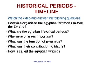 HISTORICAL PERIODS -
TIMELINE
Watch the video and answer the following questions:
● How was organized the egyptian territories before
the Empire?
● What are the egiptian historical periods?
● Why were pharaos important?
● What was the function of pyramids?
● What was their contribution to Maths?
● How is called the egyptian writing?
ANCIENT EGYPT
 
