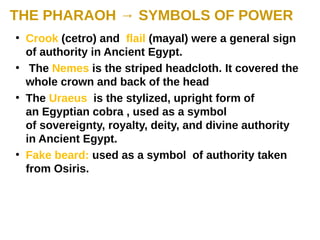 THE PHARAOH → SYMBOLS OF POWER
●
Crook (cetro) and flail (mayal) were a general sign
of authority in Ancient Egypt.
●
The Nemes is the striped headcloth. It covered the
whole crown and back of the head
●
The Uraeus is the stylized, upright form of
an Egyptian cobra , used as a symbol
of sovereignty, royalty, deity, and divine authority
in Ancient Egypt.
●
Fake beard: used as a symbol of authority taken
from Osiris.
 