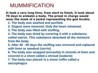 MUMMIFICATION
It took a very long time, from start to finish, it took about
70 days to embalm a body. The priest in charge would
wear the mask of a jackal representing the god Anubis.
1. The body was washed and purified.
2. Organs were removed. Only the heart remained.
3. The body was filled with stuffing.
4. The body was dried by covering it with a substance
called natron. This substance absorbed all the moisture
from the body.
5. After 40 - 50 days the stuffing was removed and replaced
with linen or sawdust (serrin)
6. The body was wrapped (envuelto) in strands of linen and
covered in a sheet called a shroud (sudario)
7. The body was placed in a stone coffin called a
sarcophagus
 