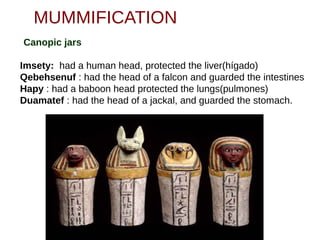 MUMMIFICATION
Canopic jars
•Imsety: had a human head, protected the liver(hígado)
•Qebehsenuf : had the head of a falcon and guarded the intestines
•Hapy : had a baboon head protected the lungs(pulmones)
•Duamatef : had the head of a jackal, and guarded the stomach.
 