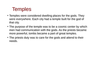Temples
●
Temples were considered dwelling places for the gods. They
were everywhere. Each city had a temple built for the god of
that city.
●
The purpose of the temple was to be a cosmic center by which
men had communication with the gods. As the priests became
more powerful, tombs became a part of great temples.
●
The priests duty was to care for the gods and attend to their
needs.
 