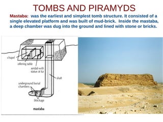 TOMBS AND PIRAMYDS
Mastaba: was the earliest and simplest tomb structure. It consisted of a
single elevated platform and was built of mud-brick. Inside the mastaba,
a deep chamber was dug into the ground and lined with stone or bricks.
 