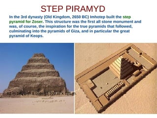 STEP PIRAMYD
In the 3rd dynasty (Old Kingdom, 2650 BC) Imhotep built the step
pyramid for Zoser. This structure was the first all stone monument and
was, of course, the inspiration for the true pyramids that followed,
culminating into the pyramids of Giza, and in particular the great
pyramid of Keops.
62 m tall, with a base of 109 m × 125 m.
 