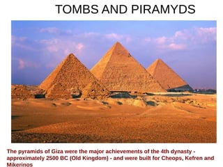 TOMBS AND PIRAMYDS
The pyramids of Giza were the major achievements of the 4th dynasty -
approximately 2500 BC (Old Kingdom) - and were built for Cheops, Kefren and
Mikerinos
 