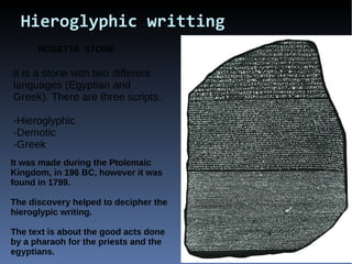 Hieroglyphic writting
ROSETTA STONE
It is a stone with two different
languages (Egyptian and
Greek). There are three scripts:
-Hieroglyphic
-Demotic
-Greek
It was made during the Ptolemaic
Kingdom, in 196 BC, however it was
found in 1799.
The discovery helped to decipher the
hieroglypic writing.
The text is about the good acts done
by a pharaoh for the priests and the
egyptians.
 