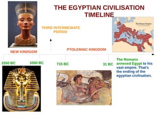 THE EGYPTIAN CIVILISATION
TIMELINE
NEW KINDGOM
1550 BC 1050 BC
PTOLEMAIC KINGDOM
715 BC 31 BC
THIRD INTERMEDIATE
PERIOD
The Romans
annexed Egypt to his
vast empire. That's
the ending of the
egyptian civilisation.
 