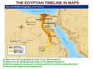 THE EGYPTIAN TIMELINE IN MAPS
1) What were the geographical limits of the Old Kingdom?
2) What were the geographical limitis of the Middle Kingdom?
3) Did the egiptican increased or decreased their territories along the time?
4) Which area (region) was conquered?
 