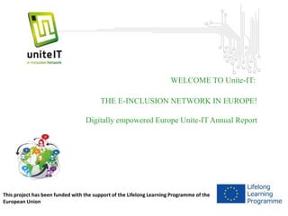 Unite-IT 
WELCOME TO Unite-IT: 
THE E-INCLUSION NETWORK IN EUROPE! 
Digitally empowered Europe Unite-IT Annual Report 
This project has been funded with the support of the Lifelong Learning Programme of the 
European Union 
 