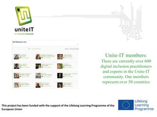 Unite-IT members: 
There are currently over 600 
digital inclusion practitioners 
and experts in the Unite-IT 
community. Our members 
represent over 50 countries 
This project has been funded with the support of the Lifelong Learning Programme of the 
European Union 
 