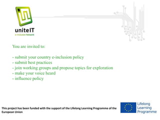 You are invited to: 
- submit your country e-inclusion policy 
- submit best practices 
- join working groups and propose topics for exploration 
- make your voice heard 
- influence policy 
This project has been funded with the support of the Lifelong Learning Programme of the 
European Union 

