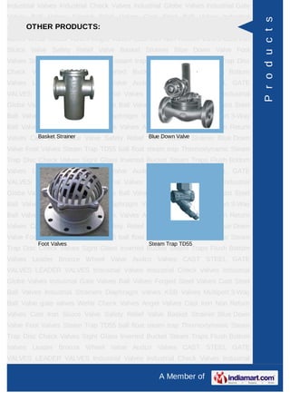 A Member of
Industrial Valves Industrial Check Valves Industrial Globe Valves Industrial Gate
Valves Ball Valves Forged Steel Valves Cast Steel Ball Valves Industrial
Strainers Diaphragm Valves KSB Valves Multiport 3-Way Ball Valve gate
valves check valves Wefar Check Valves Angel Valves Globe valves Cast Iron Non
Return Valves Cast Iron Sluice Valve Safety Relief Valve Basket Strainer Blue Down
Valve Foot Valves Steam Trap TD55 ball float steam trap Thermodynamic Steam
Trap Disc Check Valves Audco Ball Valves Sight Glass Inverted Bucket Steam
Traps Flush Bottom Valves Leader Bronze Wheel Valve Leader Cast Iron Globe
Steam Stop Velve Flanged Audco Valves Cast Carbon Steel And Stainless Steel
Alloy Steel FORGED STEEL GATE GLOBE VALVES CAST STEEL GATE
VALVES LEADER VALVES Pressure Reducing Valves Industrial Valves Industrial
Check Valves Industrial Globe Valves Industrial Gate Valves Ball Valves Forged
Steel Valves Cast Steel Ball Valves Industrial Strainers Diaphragm Valves KSB
Valves Multiport 3-Way Ball Valve gate valves check valves Wefar Check
Valves Angel Valves Globe valves Cast Iron Non Return Valves Cast Iron Sluice
Valve Safety Relief Valve Basket Strainer Blue Down Valve Foot Valves Steam Trap
TD55 ball float steam trap Thermodynamic Steam Trap Disc Check Valves Audco
Ball Valves Sight Glass Inverted Bucket Steam Traps Flush Bottom Valves Leader
Bronze Wheel Valve Leader Cast Iron Globe Steam Stop Velve Flanged Audco
Valves Cast Carbon Steel And Stainless Steel Alloy Steel FORGED STEEL GATE
GLOBE VALVES CAST STEEL GATE VALVES LEADER VALVES Pressure Reducing
Valves Industrial Valves Industrial Check Valves Industrial Globe Valves Industrial
Gate Valves Ball Valves Forged Steel Valves Cast Steel Ball Valves Industrial
Strainers Diaphragm Valves KSB Valves Multiport 3-Way Ball Valve gate
valves check valves Wefar Check Valves Angel Valves Globe valves Cast Iron Non
Return Valves Cast Iron Sluice Valve Safety Relief Valve Basket Strainer Blue Down
Valve Foot Valves Steam Trap TD55 ball float steam trap Thermodynamic Steam
Trap Disc Check Valves Audco Ball Valves Sight Glass Inverted Bucket Steam
Traps Flush Bottom Valves Leader Bronze Wheel Valve Leader Cast Iron Globe
Steam Stop Velve Flanged Audco Valves Cast Carbon Steel And Stainless Steel
Alloy Steel FORGED STEEL GATE GLOBE VALVES CAST STEEL GATE
VALVES LEADER VALVES Pressure Reducing Valves Industrial Valves Industrial
Check Valves Industrial Globe Valves Industrial Gate Valves Ball Valves Forged
OTHER PRODUCTS:
Cast Iron Sluice Valve Safety Relief Valve
Basket Strainer Blue Down Valve
Products
 