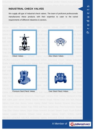 A Member of
Industrial Valves Industrial Check Valves Industrial Globe Valves Industrial Gate
Valves Ball Valves Forged Steel Valves Cast Steel Ball Valves Industrial
Strainers Diaphragm Valves KSB Valves Multiport 3-Way Ball Valve gate
valves check valves Wefar Check Valves Angel Valves Globe valves Cast Iron Non
Return Valves Cast Iron Sluice Valve Safety Relief Valve Basket Strainer Blue Down
Valve Foot Valves Steam Trap TD55 ball float steam trap Thermodynamic Steam
Trap Disc Check Valves Audco Ball Valves Sight Glass Inverted Bucket Steam
Traps Flush Bottom Valves Leader Bronze Wheel Valve Leader Cast Iron Globe
Steam Stop Velve Flanged Audco Valves Cast Carbon Steel And Stainless Steel
Alloy Steel FORGED STEEL GATE GLOBE VALVES CAST STEEL GATE
VALVES LEADER VALVES Pressure Reducing Valves Industrial Valves Industrial
Check Valves Industrial Globe Valves Industrial Gate Valves Ball Valves Forged
Steel Valves Cast Steel Ball Valves Industrial Strainers Diaphragm Valves KSB
Valves Multiport 3-Way Ball Valve gate valves check valves Wefar Check
Valves Angel Valves Globe valves Cast Iron Non Return Valves Cast Iron Sluice
Valve Safety Relief Valve Basket Strainer Blue Down Valve Foot Valves Steam Trap
TD55 ball float steam trap Thermodynamic Steam Trap Disc Check Valves Audco
Ball Valves Sight Glass Inverted Bucket Steam Traps Flush Bottom Valves Leader
Bronze Wheel Valve Leader Cast Iron Globe Steam Stop Velve Flanged Audco
Valves Cast Carbon Steel And Stainless Steel Alloy Steel FORGED STEEL GATE
GLOBE VALVES CAST STEEL GATE VALVES LEADER VALVES Pressure Reducing
Valves Industrial Valves Industrial Check Valves Industrial Globe Valves Industrial
Gate Valves Ball Valves Forged Steel Valves Cast Steel Ball Valves Industrial
Strainers Diaphragm Valves KSB Valves Multiport 3-Way Ball Valve gate
valves check valves Wefar Check Valves Angel Valves Globe valves Cast Iron Non
Return Valves Cast Iron Sluice Valve Safety Relief Valve Basket Strainer Blue Down
Valve Foot Valves Steam Trap TD55 ball float steam trap Thermodynamic Steam
Trap Disc Check Valves Audco Ball Valves Sight Glass Inverted Bucket Steam
Traps Flush Bottom Valves Leader Bronze Wheel Valve Leader Cast Iron Globe
Steam Stop Velve Flanged Audco Valves Cast Carbon Steel And Stainless Steel
Alloy Steel FORGED STEEL GATE GLOBE VALVES CAST STEEL GATE
VALVES LEADER VALVES Pressure Reducing Valves Industrial Valves Industrial
Check Valves Industrial Globe Valves Industrial Gate Valves Ball Valves Forged
INDUSTRIAL GATE VALVES
Gate Valves offered comprise of flat closure element that slides into flow stream so
as to provide shut off.
Gate Valves Cast Carbon Steel Wedge
Gate Valves
KSB Steel Gate Valves
Products
 