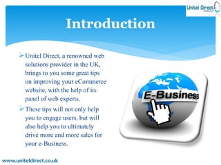 Introduction 
Unitel Direct, a renowned web 
solutions provider in the UK, 
brings to you some great tips 
on improving your eCommerce 
website, with the help of its 
panel of web experts. 
These tips will not only help 
you to engage users, but will 
also help you to ultimately 
drive more and more sales for 
your e-Business. 
www.uniteldirect.co.uk 
 