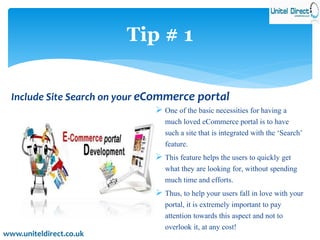 Tip # 1 
Include Site Search on your eCommerce portal 
 One of the basic necessities for having a 
much loved eCommerce portal is to have 
such a site that is integrated with the ‘Search’ 
feature. 
 This feature helps the users to quickly get 
what they are looking for, without spending 
much time and efforts. 
 Thus, to help your users fall in love with your 
portal, it is extremely important to pay 
attention towards this aspect and not to 
overlook it, at any cost! 
www.uniteldirect.co.uk 
 