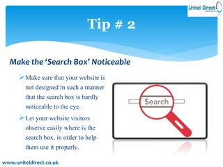 Tip # 2 
Make the ‘Search Box’ Noticeable 
Make sure that your website is 
not designed in such a manner 
that the search box is hardly 
noticeable to the eye. 
Let your website visitors 
observe easily where is the 
search box, in order to help 
them use it properly. 
www.uniteldirect.co.uk 
 