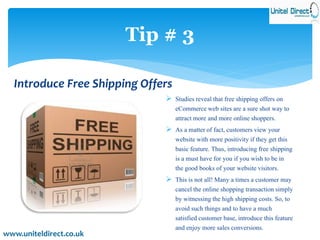 Tip # 3 
Introduce Free Shipping Offers 
 Studies reveal that free shipping offers on 
eCommerce web sites are a sure shot way to 
attract more and more online shoppers. 
 As a matter of fact, customers view your 
website with more positivity if they get this 
basic feature. Thus, introducing free shipping 
is a must have for you if you wish to be in 
the good books of your website visitors. 
 This is not all! Many a times a customer may 
cancel the online shopping transaction simply 
by witnessing the high shipping costs. So, to 
avoid such things and to have a much 
satisfied customer base, introduce this feature 
and enjoy more sales conversions. 
www.uniteldirect.co.uk 
 