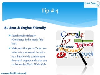 Tip # 4 
Be Search Engine Friendly 
 Search engine friendly 
eCommerce is the need of the 
hour. 
Make sure that your eCommerce 
website is constructed in such a 
way that the code complements 
the search engines and make you 
visible on the World Wide Web. 
www.uniteldirect.co.uk 
 