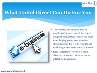 What Unitel Direct Can Do For You 
 The company can help you have an 
excellent eCommerce portal that is well 
equipped with all these features and much 
more, helping you to have an online 
shopping portal that is well regarded and 
much sought after in the world of internet. 
 Read Unitel Direct Reviews to learn 
about the various web solutions that are 
offered by the company. 
www.uniteldirect.co.uk 
 