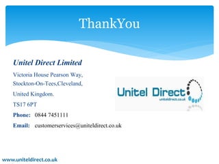 ThankYou 
Unitel Direct Limited 
Victoria House Pearson Way, 
Stockton-On-Tees,Cleveland, 
United Kingdom. 
TS17 6PT 
Phone: 0844 7451111 
Email: customerservices@uniteldirect.co.uk 
www.uniteldirect.co.uk 
