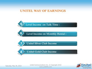 UNITEL WAY OF EARNINGS



                    5      Level Income on Talk Time :


                    6      Level Income on Monthly Rental :

                         ssfasdfadsfsdasfdfdsfasdsfsadfasfsdf
                    7      Unitel Silver Club Income


                    8       Unitel Gold Club Income




                              Unitel Communications Inc. © Copyright 2010
Saturday, May 29, 2010
                                          www.unitel4u.com
 
