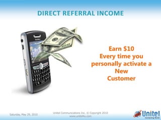 Earn $10
                                                        Every time you
                                                      personally activate a
                                                             New
                                                           Customer




                         Unitel Communications Inc. © Copyright 2010
Saturday, May 29, 2010
                                     www.unitel4u.com
 