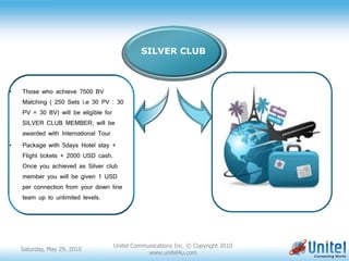 SILVER CLUB



•   Those who achieve 7500 BV
    Matching ( 250 Sets i.e 30 PV : 30
    PV = 30 BV) will be eligible for
    SILVER CLUB MEMBER; will be
                             ssfasdfadsfsdasfdfdsfasdsfsadfasfsdf
    awarded with International Tour

•   Package with 5days Hotel stay +
    Flight tickets + 2000 USD cash.
    Once you achieved as Silver club
    member you will be given 1 USD
    per connection from your down line
    team up to unlimited levels.




                                       Unitel Communications Inc. © Copyright 2010
    Saturday, May 29, 2010
                                                   www.unitel4u.com
 