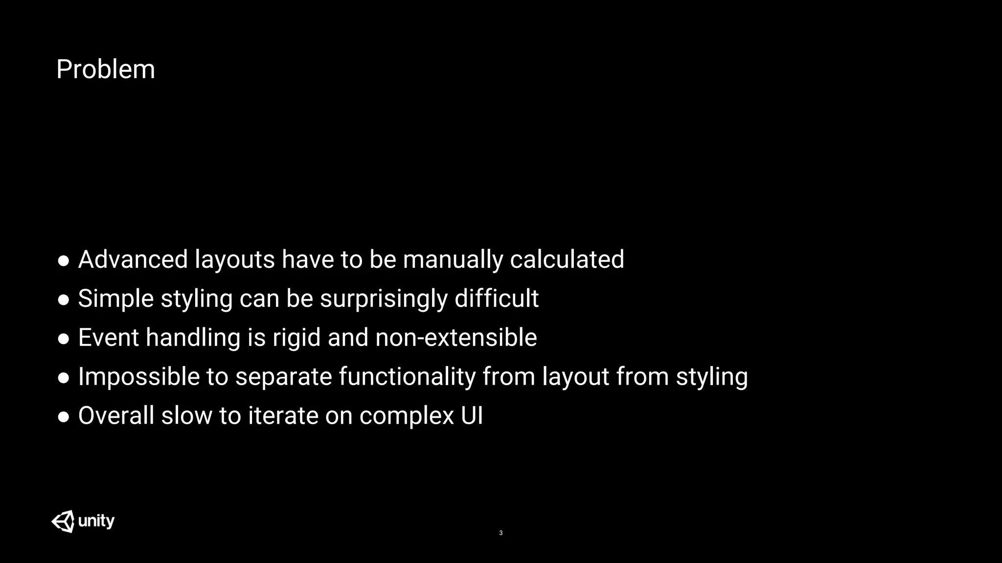 Problem
● Advanced layouts have to be manually calculated
● Simple styling can be surprisingly difficult
● Event handling is rigid and non-extensible
● Impossible to separate functionality from layout from styling
● Overall slow to iterate on complex UI
3
 