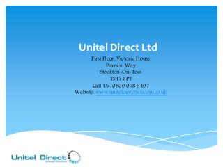 Unitel Direct Ltd 
First Floor, Victoria House 
Pearson Way 
Stockton-On-Tees 
TS17 6PT 
Call Us : 0800 078 9407 
Website: www.uniteldirecttelecom.co.uk 
 