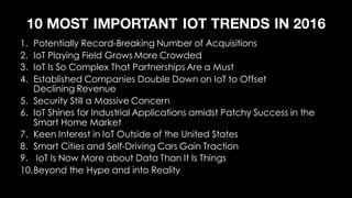 10 MOST IMPORTANT IOT TRENDS IN 2016
1. Potentially Record-Breaking Number of Acquisitions
2. IoT Playing Field Grows More Crowded
3. IoT Is So Complex That Partnerships Are a Must
4. Established Companies Double Down on IoT to Offset
Declining Revenue
5. Security Still a Massive Concern
6. IoT Shines for Industrial Applications amidst Patchy Success in the
Smart Home Market
7. Keen Interest in IoT Outside of the United States
8. Smart Cities and Self-Driving Cars Gain Traction
9. IoT Is Now More about Data Than It Is Things
10.Beyond the Hype and into Reality
 