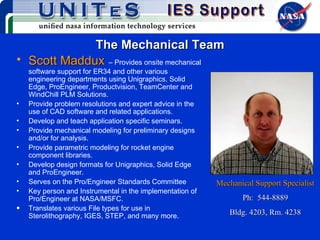 The Mechanical Team Scott Maddux   – Provides onsite mechanical software support for ER34 and other various engineering departments using Unigraphics, Solid Edge, ProEngineer, Productvision, TeamCenter and WindChill PLM Solutions. Provide problem resolutions and expert advice in the use of CAD software and related applications. Develop and teach application specific seminars. Provide mechanical modeling for preliminary designs and/or for analysis. Provide parametric modeling for rocket engine component libraries. Develop design formats for Unigraphics, Solid Edge and ProEngineer. Serves on the Pro/Engineer Standards Committee Key person and Instrumental in the implementation of Pro/Engineer at NASA/MSFC. Translates various File types for use in Sterolithography, IGES, STEP, and many more. Mechanical Support Specialist Ph:  544-8889 Bldg. 4203, Rm. 4238 