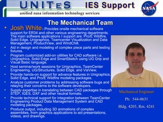 The Mechanical Team Josh White   - Provides onsite mechanical software support for ER34 and other various engineering departments. The main software applications I support are: Pro/E Wildfire, Solid Edge, Unigraphics, Teamcenter Visualization and Data Management, ProductView, and WindChill. Aid in design and modeling of complex piece parts and testing fixtures. Program customized add-on utilities for CAD software i.e. Unigraphics, Solid Edge and SmartSketch using UG Grip and Visual Basic language. Host seminar/work sessions for Unigraphics, TeamCenter Engineering, UG/Structures, Solid Edge, and VisView. Provide hands-on support for advance features in Unigraphics, Solid Edge, and Pro/E Wildfire modeling packages. Analyze customer problems by addressing software bugs and relaying their concerns to the software developers. Supply expertise in translating between CAD packages through STEP, IGES, DXF and other neutral formats. Provide technical support for integration between TeamCenter Engineering Product Data Management System and CAD modeling packages. Produce output, including 3D animations of complex assemblies, from graphics applications to aid presentations, videos, and drawings. Mechanical Engineer Ph:  544-0631 Bldg. 4203, Rm. 4241 