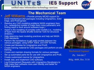 The Mechanical Team Jeff Williams   – Provide primary MCAD support for EV32 mechanical CAD packages including Unigraphics, Solid Edge, and ProEngineer. Resolve any CAD modeling problems NASA engineers face (i.e., redesigning models to make them more parametric and finding ways to work around software bugs.) Assist in the modeling of complex solid models (i.e., modeling of foam from the Space Shuttle External Tank for structural analysis.) Help determine best modeling practices and help set NASA CAD standards. Perform file translations to get solid models between the various packages, using STEP, IGES, and DXF formats. Create part libraries for Unigraphics and Pro/E. Create training material for CAD packages and perform on-site training. Create and maintain drawing formats for various packages.  Set up automated parts list for use with Unigraphics and ProE. Create customized macros for Unigraphics. Install, test, and implement CAD software. Log Enhancement Requests with Unigraphics Developers to help make their software more user friendly and better for NASA engineers. Mechanical Engineer Ph:  544-0617 Bldg. 4600, Rm. 3118 